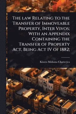 law Relating to the Transfer of Immoveable Property, Inter Vivos; With an Appendix Containing the Transfer of Property Act, Being Act IV of 1882;