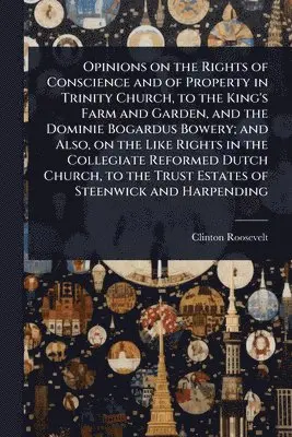 Opinions on the Rights of Conscience and of Property in Trinity Church, to the King's Farm and Garden, and the Dominie Bogardus Bowery; and Also, on the Like Rights in the Collegiate Reformed Dutch Church, to the Trust Estates of Steenwick and Harpending