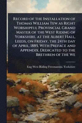 Record of the Installation of Thomas William Tew as Right Worshipful Provincial Grand Master of the West Riding of Yorkshire, at the Albert Hall, Leeds, on Friday, the 24th day of April, 1885. With Preface and Appendix. Dedicated to the Brethren of the We