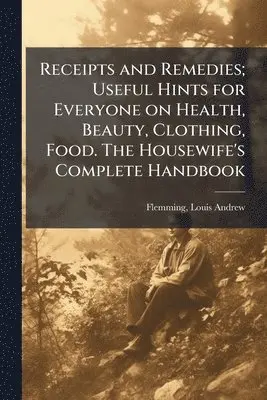 Receipts and Remedies; Useful Hints for Everyone on Health, Beauty, Clothing, Food. The Housewife's Complete Handbook