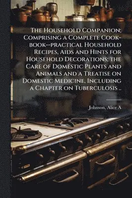 Household Companion; Comprising a Complete Cook-book--practical Household Recipes, Aids and Hints for Household Decorations; the Care of Domestic Plants and Animals and a Treatise on Domestic Medicine, Including a Chapter on Tuberculosis ..