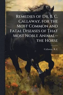 Remedies of Dr. B. C. Callaway, for the Most Common and Fatal Diseases of That Most Noble Animal--the Horse