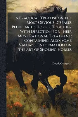 Practical Treatise on the Most Obvious Diseases Peculiar to Horses, Together With Direction for Their Most Rational Treatment; Containing, Also, Some Valuable Information on the art of Shoeing Horses