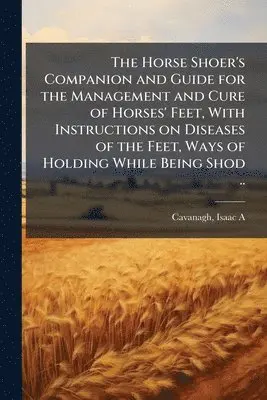 Horse Shoer's Companion and Guide for the Management and Cure of Horses' Feet, With Instructions on Diseases of the Feet, Ways of Holding While Being Shod ..