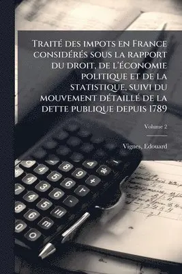 TraitÃ(c) des impots en France considÃ(c)rÃ(c)s sous la rapport du droit, de l'Ã(c)conomie politique et de la statistique, suivi du mouvement dÃ(c)taillÃ(c) de la dette publique depuis 1789