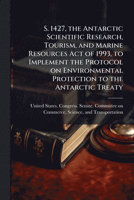 S. 1427, the Antarctic Scientific Research, Tourism, and Marine Resources Act of 1993, to Implement the Protocol on Environmental Protection to the Antarctic Treaty, Häftad