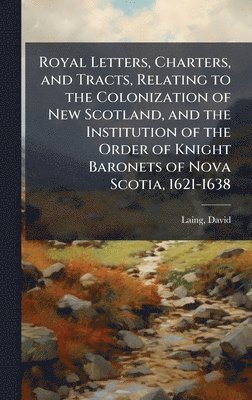 Royal Letters, Charters, and Tracts, Relating to the Colonization of New Scotland, and the Institution of the Order of Knight Baronets of Nova Scotia, 1621-1638