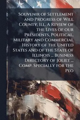 Souvenir of Settlement and Progress of Will County, Ill. A Review of the Lives of our Presidents, Political, Military and Commercial History of the United States and of the State of Illinois ... Business Directory of Joliet ... Comp. Specially for the Peo