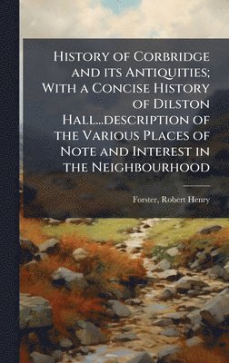 Robert Henry Forster - History of Corbridge and its Antiquities; With a Concise History of Dilston Hall...description of the Various Places of Note and Interest in the Neighbourhood, Inbunden
