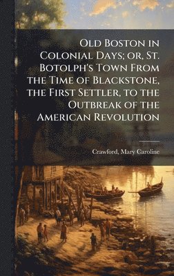 Old Boston in Colonial Days; or, St. Botolph's Town From the Time of Blackstone, the First Settler, to the Outbreak of the American Revolution