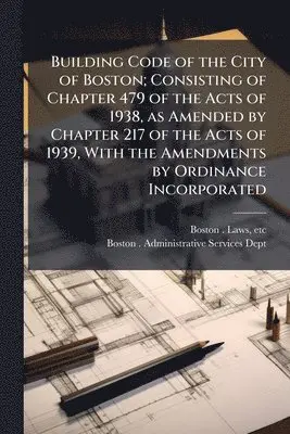 Building Code of the City of Boston; Consisting of Chapter 479 of the Acts of 1938, as Amended by Chapter 217 of the Acts of 1939, With the Amendments by Ordinance Incorporated