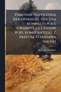 Pamitnik Napoleona Sierawskiego, oficera konnego puku gwardyi, za czasÃ3w W.Ks. Konstantego. Z przedm. Stanisawa Smolki