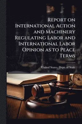 Report on International Action and Machinery Regulating Labor and International Labor Opinion as to Peace Terms