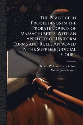 Practice in Proceedings in the Probate Courts of Massachusetts. With an Appendix of Uniform Forms and Rules Approved by the Supreme Judicial Court