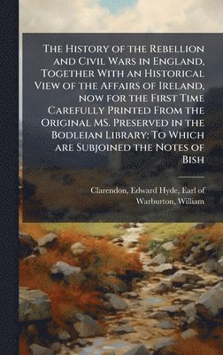 History of the Rebellion and Civil Wars in England, Together With an Historical View of the Affairs of Ireland, now for the First Time Carefully Printed From the Original MS. Preserved in the Bodleian Library