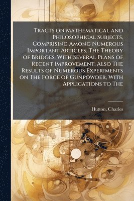 Charles Hutton - Tracts on Mathematical and Philosophical Subjects, Comprising Among Numerous Important Articles, The Theory of Bridges, With Several Plans of Recent Improvement; Also The Results of Numerous Experiments on The Force of Gunpowder, With Applications to The, Häftad