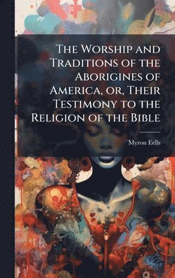 Myron Eells - Worship and Traditions of the Aborigines of America, or, Their Testimony to the Religion of the Bible, Inbunden