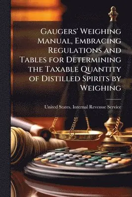 Gaugers' Weighing Manual, Embracing Regulations and Tables for Determining the Taxable Quantity of Distilled Spirits by Weighing