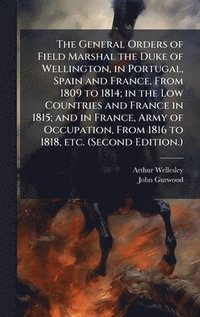 General Orders of Field Marshal the Duke of Wellington, in Portugal, Spain and France, From 1809 to 1814; in the Low Countries and France in 1815; and in France, Army of Occupation, From 1816 to 18...