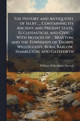 History and Antiquities of Selby, ... Containing its Ancient and Present State, Ecclesiastical and Civil; ... With Notices of ... Brayton, and the Townships of Thorpe Willoughby, Burn, Barlow, Hambleton, and Gateforth