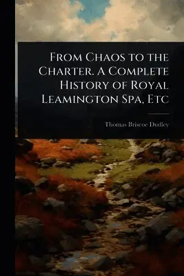 From Chaos to the Charter. A Complete History of Royal Leamington Spa, Etc