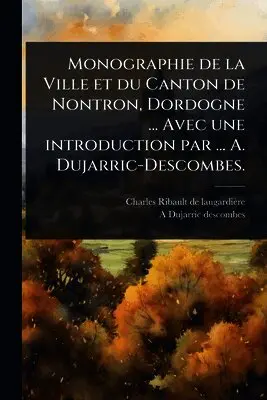 Monographie de la Ville et du Canton de Nontron, Dordogne ... Avec une introduction par ... A. Dujarric-Descombes.