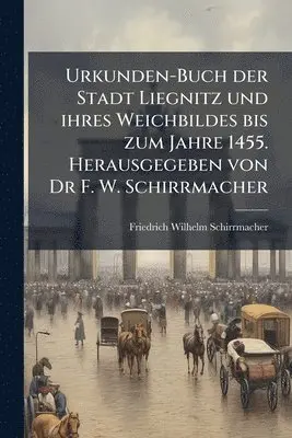 Urkunden-Buch der Stadt Liegnitz und ihres Weichbildes bis zum Jahre 1455. Herausgegeben von Dr F. W. Schirrmacher