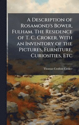 Description of Rosamond's Bower, Fulham. The Residence of T. C. Croker. With an Inventory of the Pictures, Furniture, Curiosities, Etc