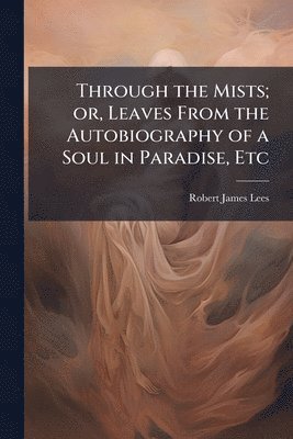 Robert James Lees - Through the Mists; or, Leaves From the Autobiography of a Soul in Paradise, Etc, Häftad