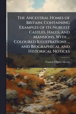 Ancestral Homes of Britain; Containing Examples of its Noblest Castles, Halls, and Mansions. With ... Coloured Illustrations ... and Biographical and Historical Notices