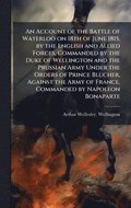 Account of the Battle of Waterloo on 18th of June 1815, by the English and Allied Forces, Commanded by the Duke of Wellington and the Prussian Army Under the Orders of Prince Blucher, Against the A...
