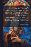 Flos Sanctorum Y Historia General, En Que Se Escribe La Vida De La Virgen Sacratisima... Y Las De Los Santos Antiguos...