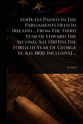 Statutes Passed In The Parliaments Held In Ireland ... From The Third Year Of Edward The Second, A.d. 1310 [to The Fortieth Year Of George Iii, A.d. 1800, Inclusive] ...