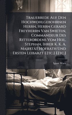 Trauerrede Auf Den Hochwohlgebohrnen Herrn, Herrn Gerard Freyherrn Van Swieten, Commandeur Des Ritterordens Vom Heil. Stephan, Ihrer K. K. A. Majestät Hofrath Und Ersten Leibarzt E[tc.] E[tc.]