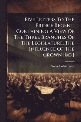 Five Letters To The Prince Regent, Containing A View Of The Three Branches Of The Legislature, The Influence Of The Crown [&c.]