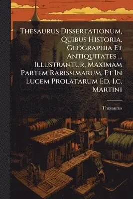 Thesaurus Dissertationum, Quibus Historia, Geographia Et Antiquitates ... Illustrantur, Maximam Partem Rarissimarum, Et In Lucem Prolatarum Ed. I.c. Martini