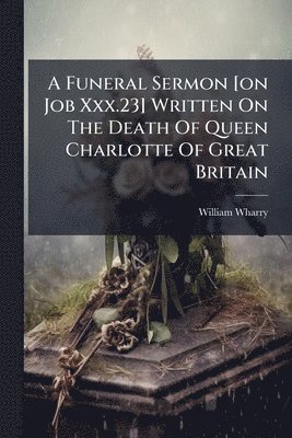 William Wharry - Funeral Sermon [on Job Xxx.23] Written On The Death Of Queen Charlotte Of Great Britain, Häftad