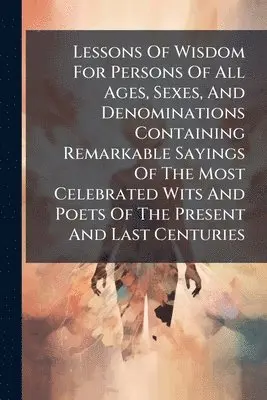 Lessons Of Wisdom For Persons Of All Ages, Sexes, And Denominations Containing Remarkable Sayings Of The Most Celebrated Wits And Poets Of The Present And Last Centuries