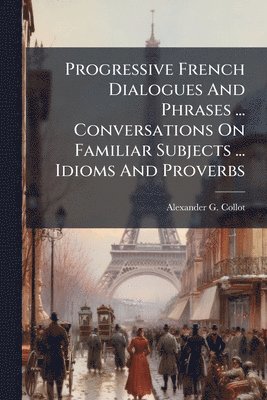 Alexander G Collot - Progressive French Dialogues And Phrases ... Conversations On Familiar Subjects ... Idioms And Proverbs, Häftad
