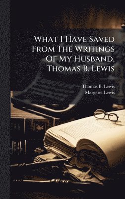 Thomas B Lewis, Margaret Lewis - What I Have Saved From The Writings Of My Husband, Thomas B. Lewis, Inbunden