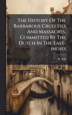 R Hall - History Of The Barbarous Cruelties And Massacres, Committed By The Dutch In The East-indies, Inbunden