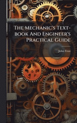 Mechanic's Text-book And Engineer's Practical Guide