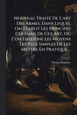 Nouveau TraitÃ(c) De L'art Des Armes, Dans Lequel On Ãtablit Les Principes Certains De Cet Art, OÃ¹ L'on Enseigne Les Moyens Les Plus Simples De Les Mettre En Pratique ...