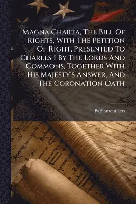 Magna Charta, The Bill Of Rights, With The Petition Of Right, Presented To Charles I By The Lords And Commons, Together With His Majesty's Answer, And The Coronation Oath
