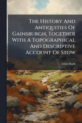 History And Antiquities Of Gainsburgh, Together With A Topographical And Descriptive Account Of Stow