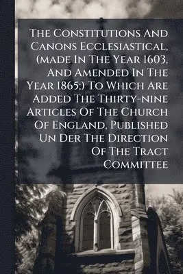 Constitutions And Canons Ecclesiastical, (made In The Year 1603, And Amended In The Year 1865;) To Which Are Added The Thirty-nine Articles Of The Church Of England, Published Un Der The Direction Of The Tract Committee