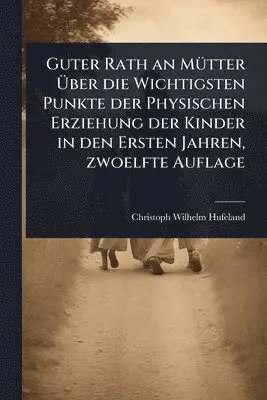 Guter Rath an MÃ1/4tter Ãber die Wichtigsten Punkte der Physischen Erziehung der Kinder in den Ersten Jahren, zwoelfte Auflage