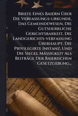 Briefe Eines Baiern Ãber Die Verfassungs-urkunde, Das Gemeindewesen, Die Gutsherrliche Gerichtsbarkeit, Die Landgerichts-verfassung Ãberhaupt, Die Privilegirte Instanz, Und Die Siegel MäÃigkeit Als Beiträge Der Baierischen Gesetzgebung...