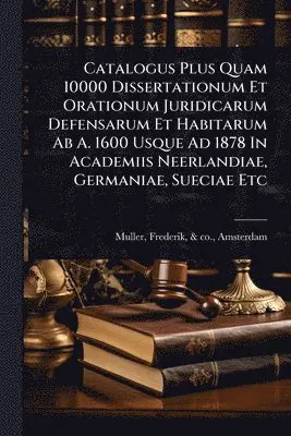 Catalogus Plus Quam 10000 Dissertationum Et Orationum Juridicarum Defensarum Et Habitarum Ab A. 1600 Usque Ad 1878 In Academiis Neerlandiae, Germaniae, Sueciae Etc