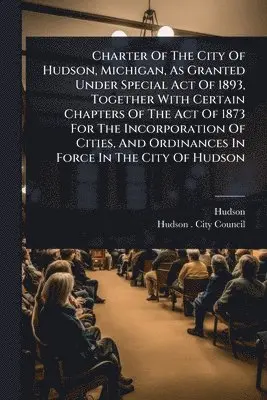 Charter Of The City Of Hudson, Michigan, As Granted Under Special Act Of 1893, Together With Certain Chapters Of The Act Of 1873 For The Incorporation Of Cities, And Ordinances In Force In The City Of Hudson